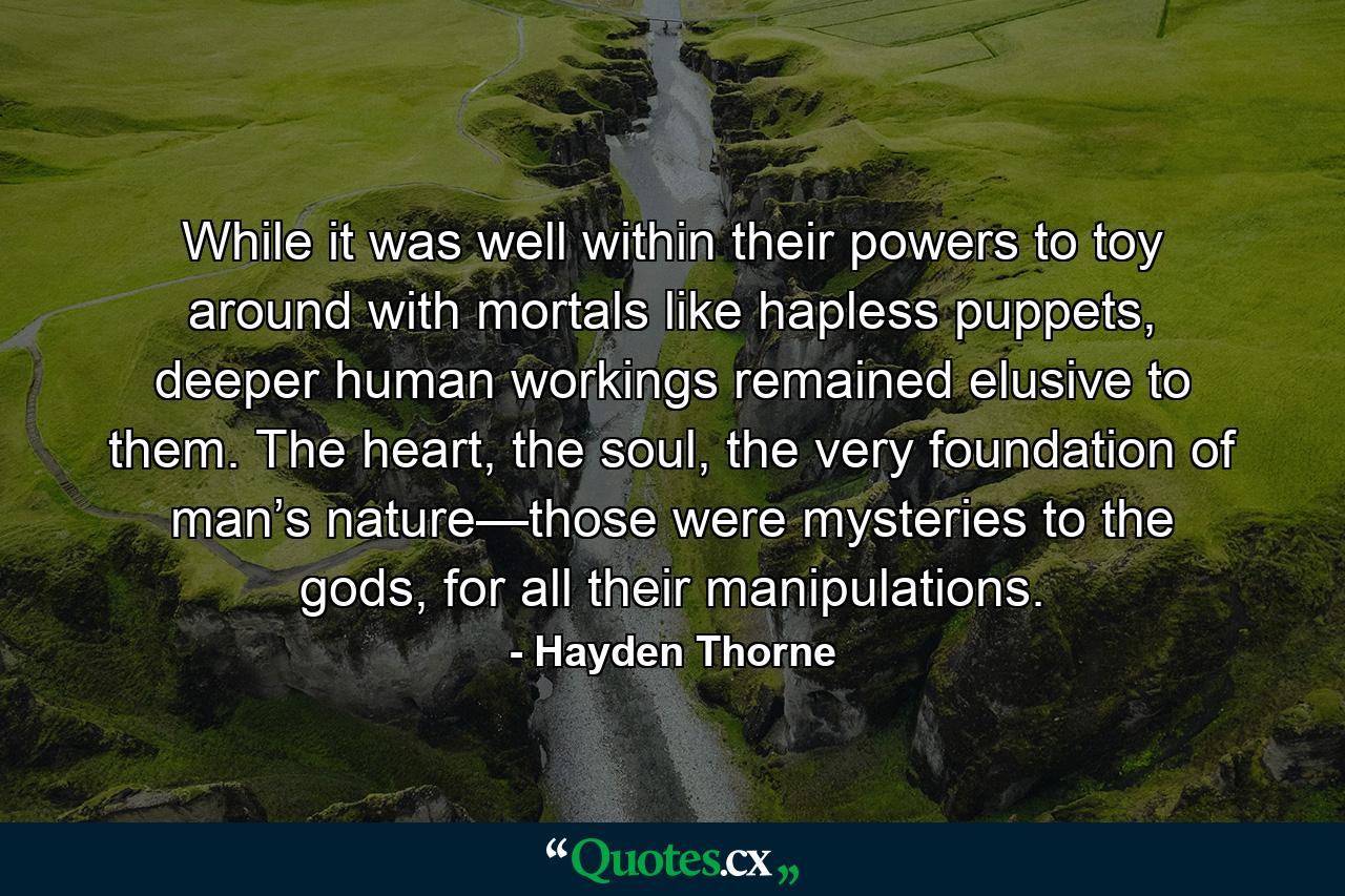 While it was well within their powers to toy around with mortals like hapless puppets, deeper human workings remained elusive to them. The heart, the soul, the very foundation of man’s nature—those were mysteries to the gods, for all their manipulations. - Quote by Hayden Thorne