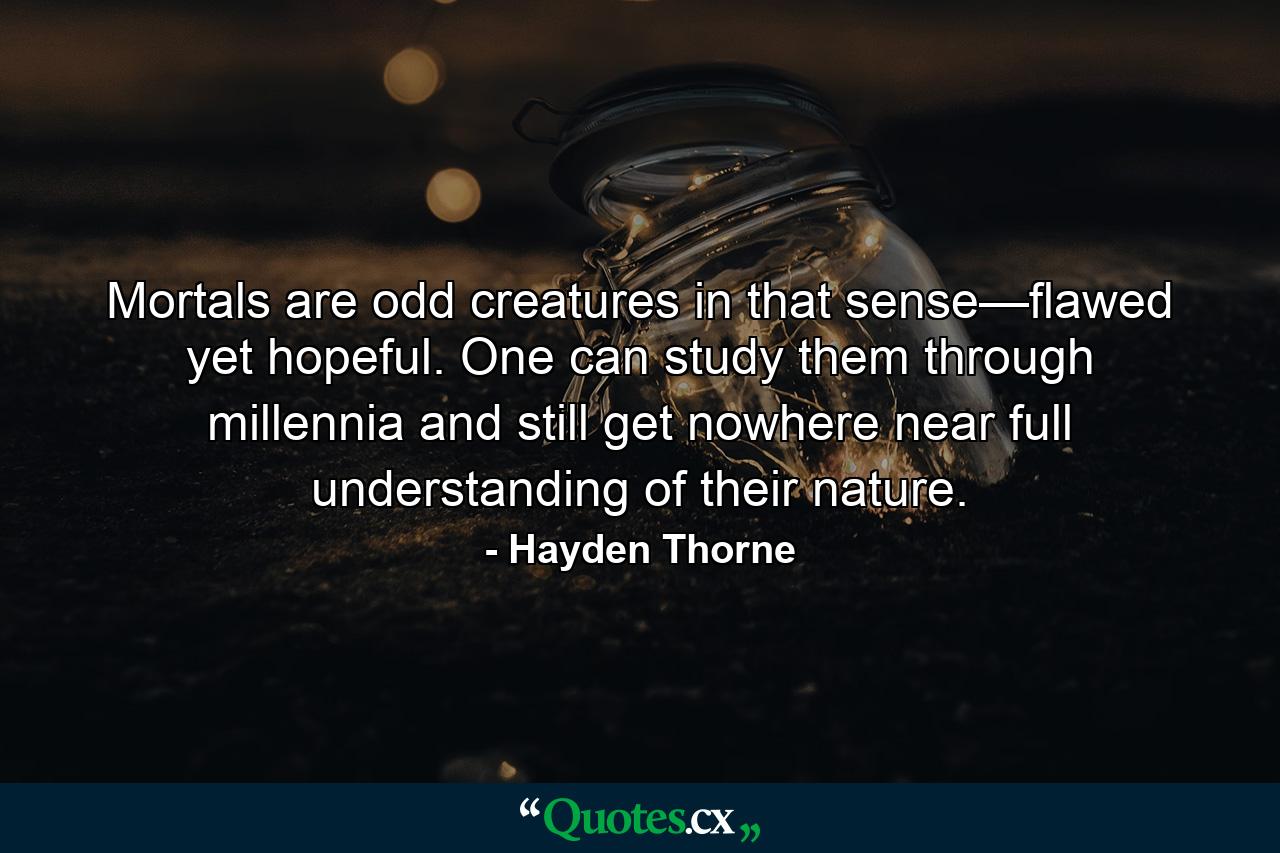 Mortals are odd creatures in that sense—flawed yet hopeful. One can study them through millennia and still get nowhere near full understanding of their nature. - Quote by Hayden Thorne