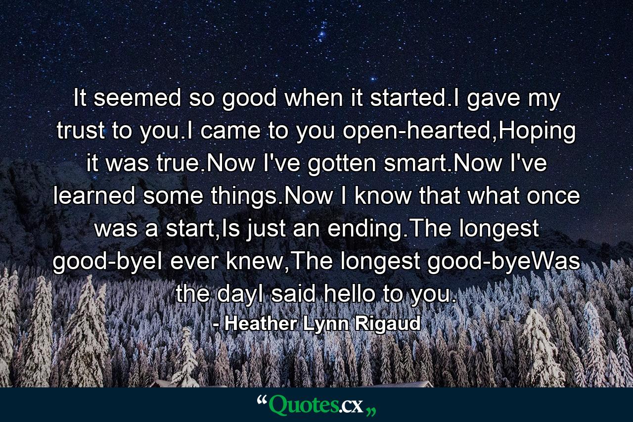 It seemed so good when it started.I gave my trust to you.I came to you open-hearted,Hoping it was true.Now I've gotten smart.Now I've learned some things.Now I know that what once was a start,Is just an ending.The longest good-byeI ever knew,The longest good-byeWas the dayI said hello to you. - Quote by Heather Lynn Rigaud