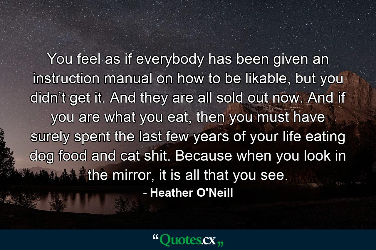 You feel as if everybody has been given an instruction manual on how to be likable, but you didn’t get it. And they are all sold out now. And if you are what you eat, then you must have surely spent the last few years of your life eating dog food and cat shit. Because when you look in the mirror, it is all that you see. - Quote by Heather O'Neill