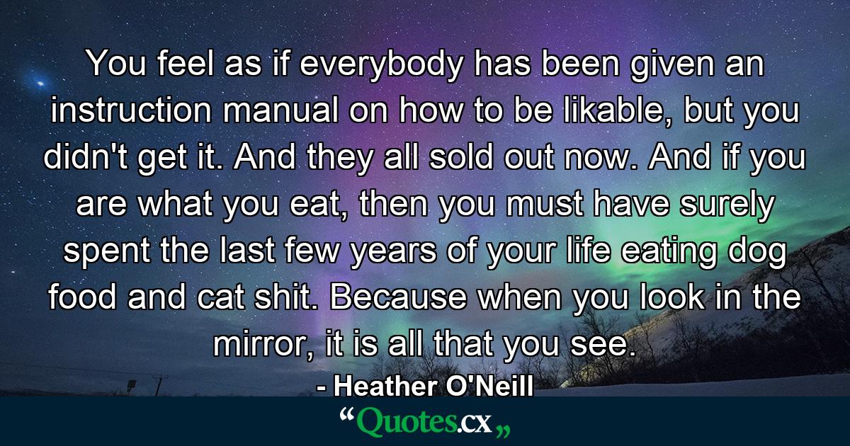 You feel as if everybody has been given an instruction manual on how to be likable, but you didn't get it. And they all sold out now. And if you are what you eat, then you must have surely spent the last few years of your life eating dog food and cat shit. Because when you look in the mirror, it is all that you see. - Quote by Heather O'Neill