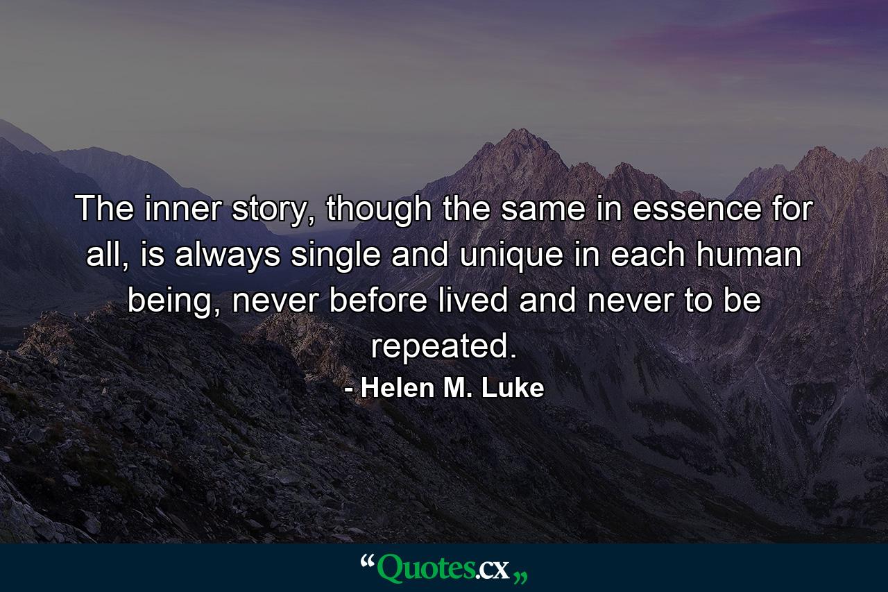 The inner story, though the same in essence for all, is always single and unique in each human being, never before lived and never to be repeated. - Quote by Helen M. Luke