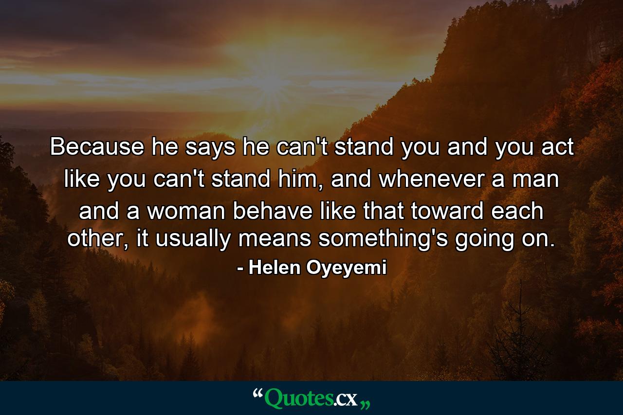 Because he says he can't stand you and you act like you can't stand him, and whenever a man and a woman behave like that toward each other, it usually means something's going on. - Quote by Helen Oyeyemi