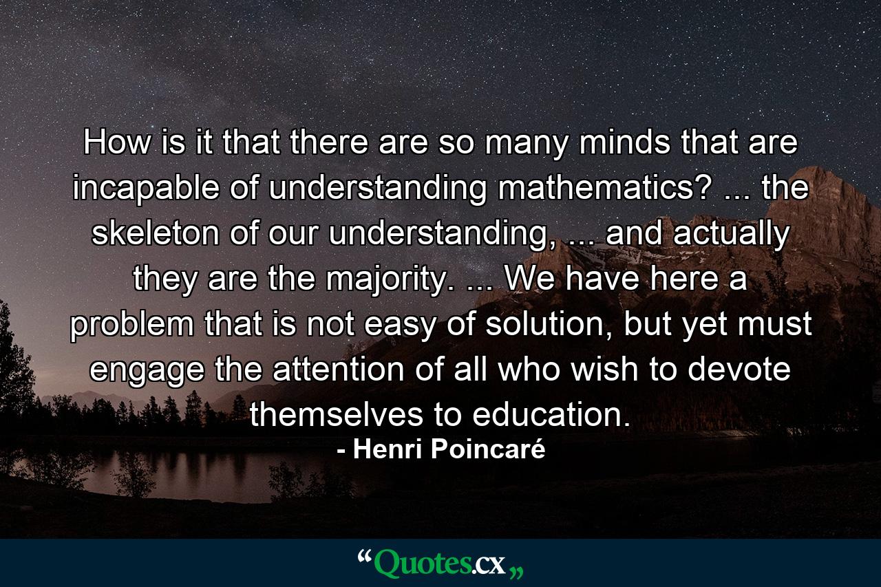 How is it that there are so many minds that are incapable of understanding mathematics? ... the skeleton of our understanding, ... and actually they are the majority. ... We have here a problem that is not easy of solution, but yet must engage the attention of all who wish to devote themselves to education. - Quote by Henri Poincaré