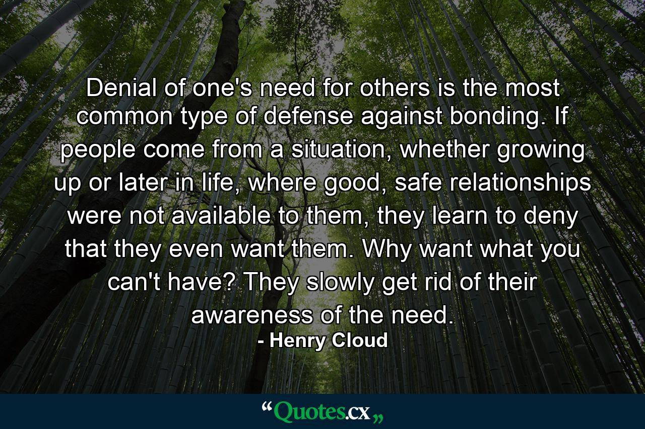 Denial of one's need for others is the most common type of defense against bonding. If people come from a situation, whether growing up or later in life, where good, safe relationships were not available to them, they learn to deny that they even want them. Why want what you can't have? They slowly get rid of their awareness of the need. - Quote by Henry Cloud