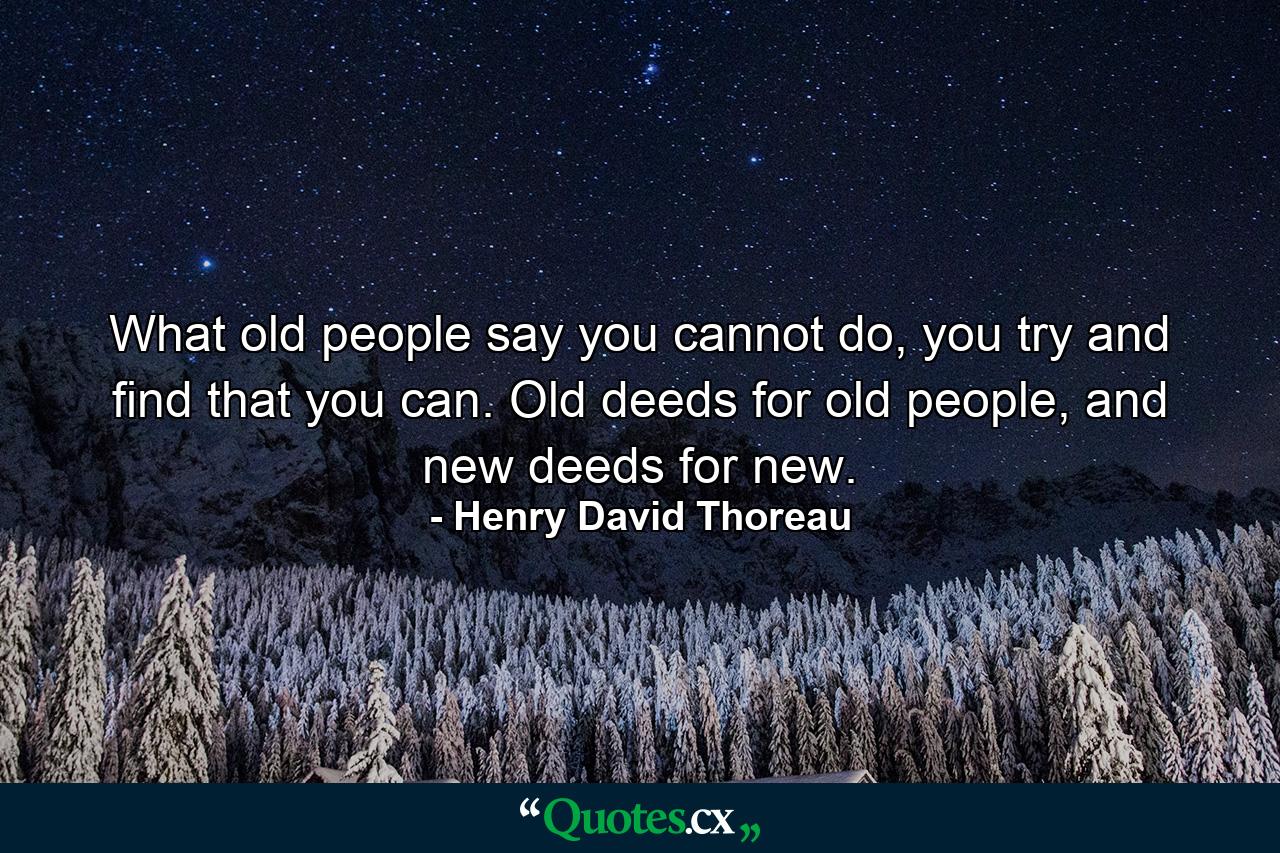 What old people say you cannot do, you try and find that you can. Old deeds for old people, and new deeds for new. - Quote by Henry David Thoreau