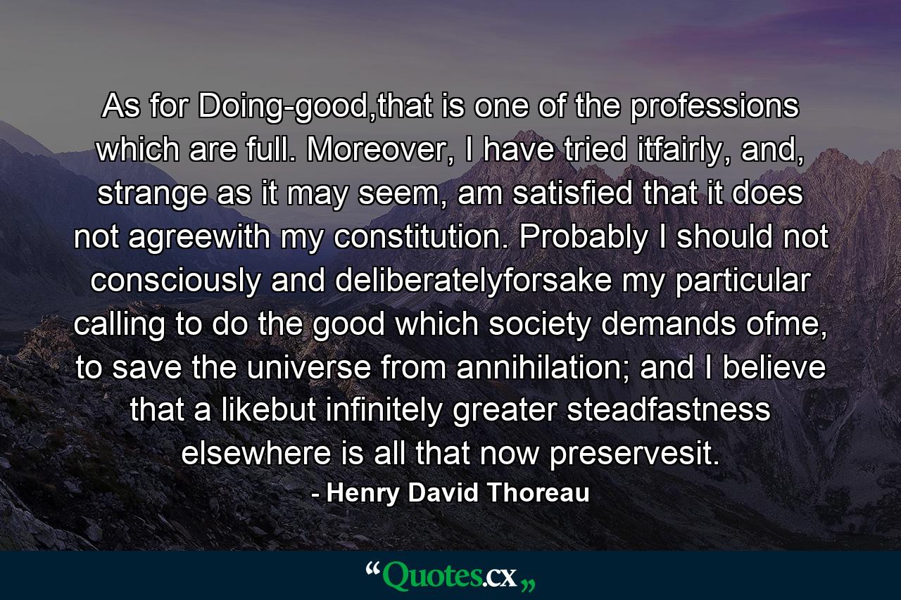 As for Doing-good,that is one of the professions which are full. Moreover, I have tried itfairly, and, strange as it may seem, am satisfied that it does not agreewith my constitution. Probably I should not consciously and deliberatelyforsake my particular calling to do the good which society demands ofme, to save the universe from annihilation; and I believe that a likebut infinitely greater steadfastness elsewhere is all that now preservesit. - Quote by Henry David Thoreau