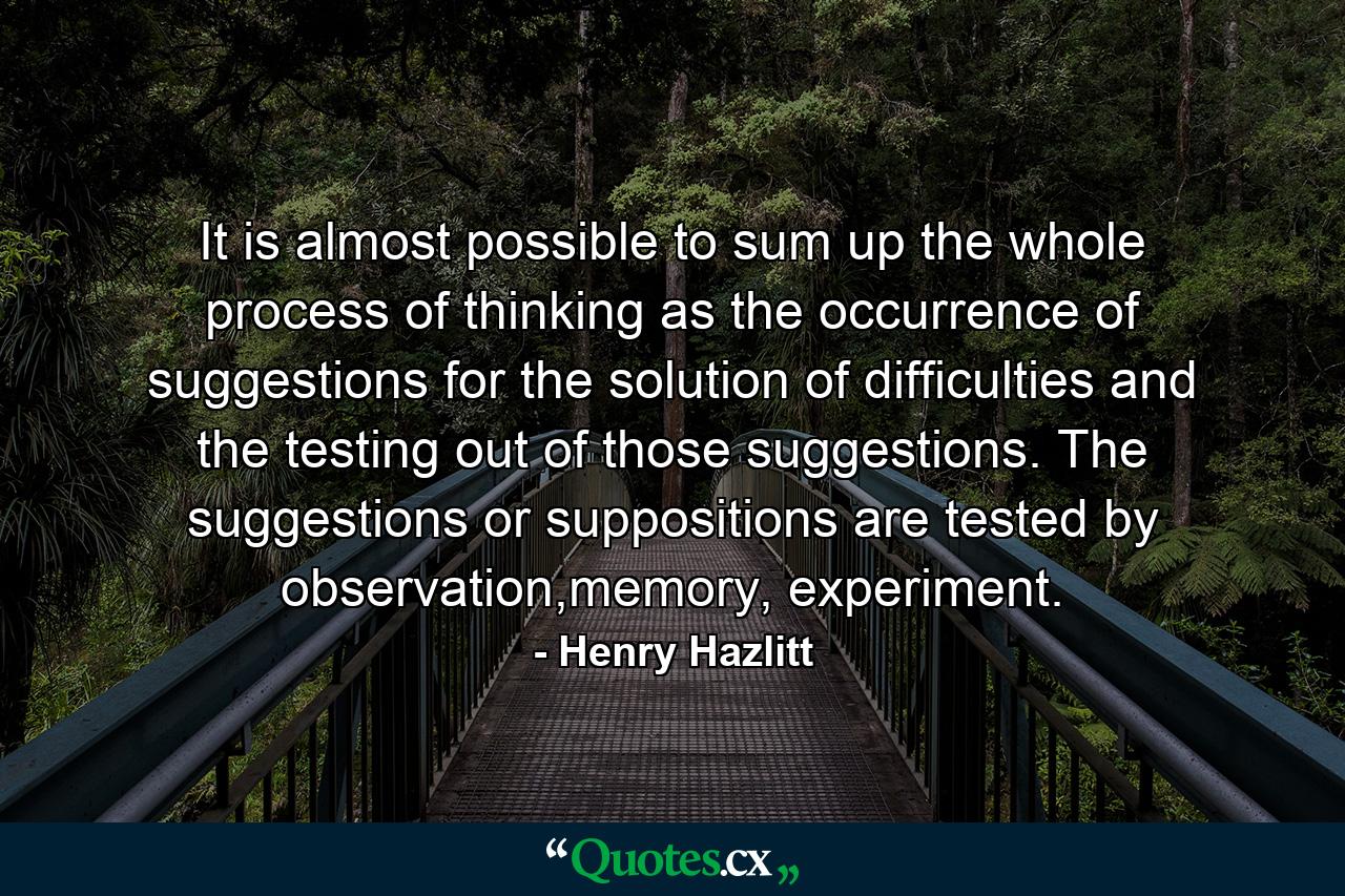 It is almost possible to sum up the whole process of thinking as the occurrence of suggestions for the solution of difficulties and the testing out of those suggestions. The suggestions or suppositions are tested by observation,memory, experiment. - Quote by Henry Hazlitt