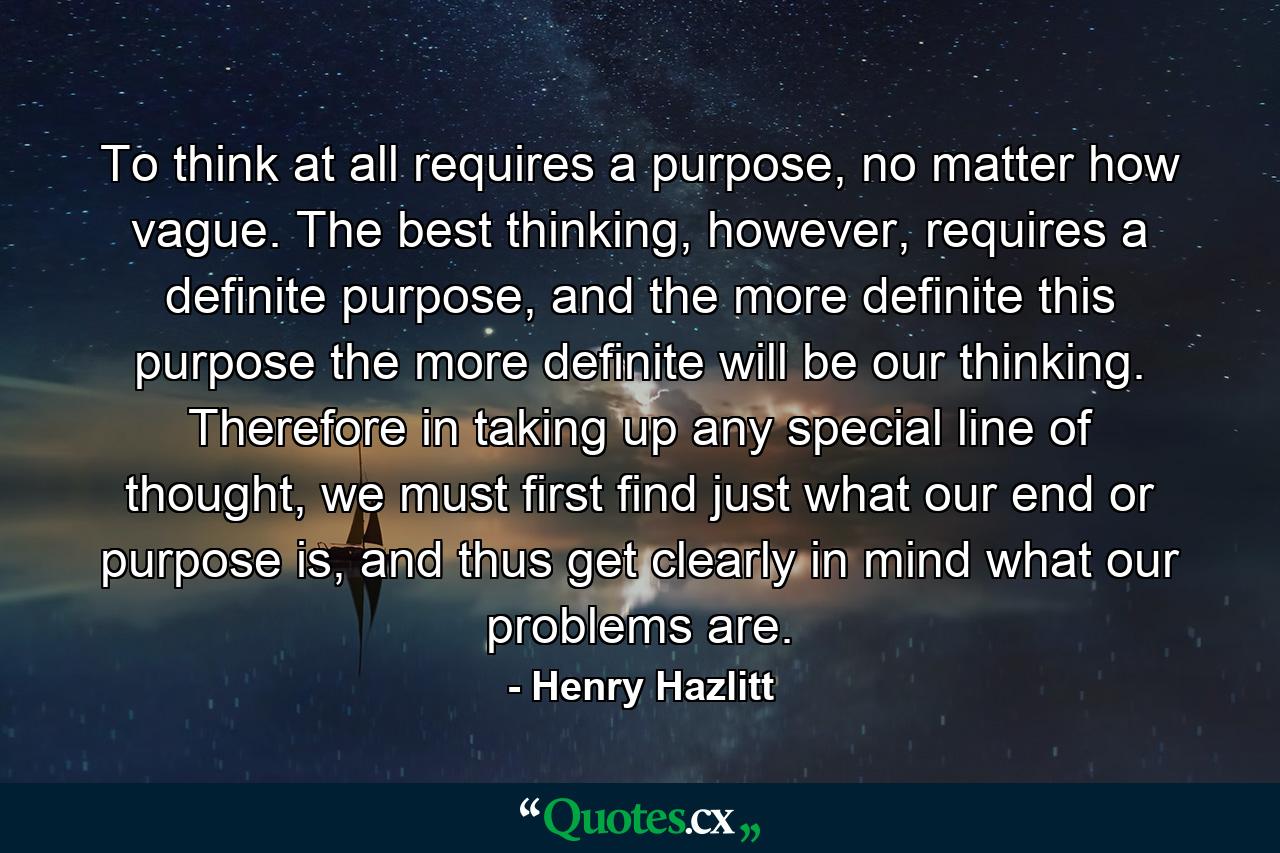 To think at all requires a purpose, no matter how vague. The best thinking, however, requires a definite purpose, and the more definite this purpose the more definite will be our thinking. Therefore in taking up any special line of thought, we must first find just what our end or purpose is, and thus get clearly in mind what our problems are. - Quote by Henry Hazlitt