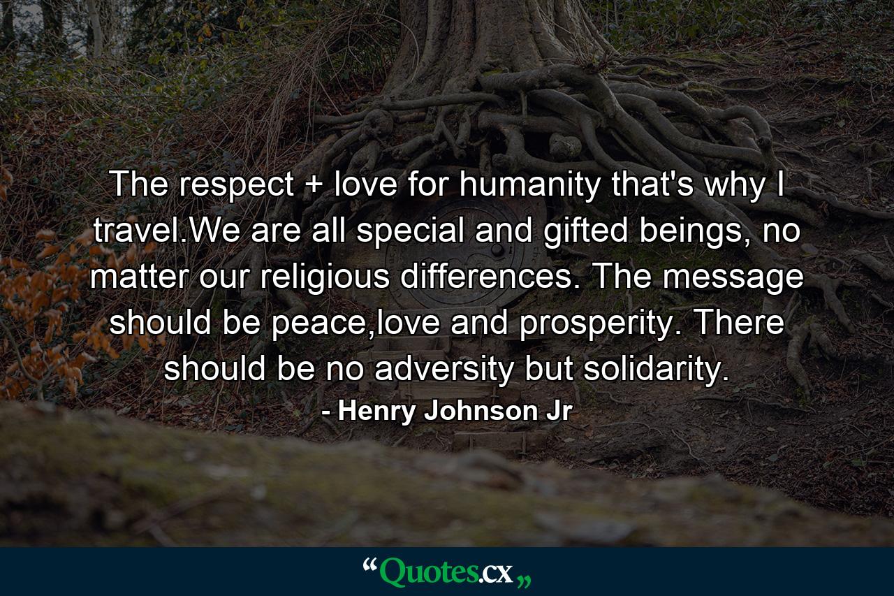 The respect + love for humanity that's why I travel.We are all special and gifted beings, no matter our religious differences. The message should be peace,love and prosperity. There should be no adversity but solidarity. - Quote by Henry Johnson Jr