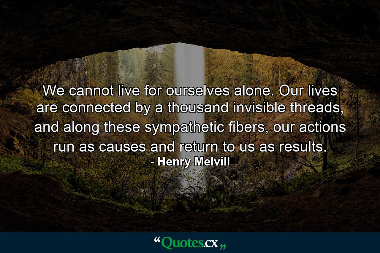 We cannot live for ourselves alone. Our lives are connected by a thousand invisible threads, and along these sympathetic fibers, our actions run as causes and return to us as results. - Quote by Henry Melvill