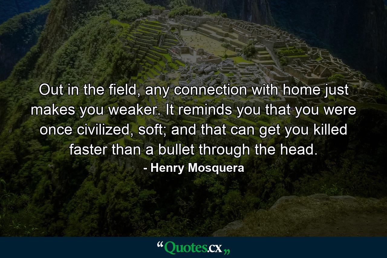 Out in the field, any connection with home just makes you weaker. It reminds you that you were once civilized, soft; and that can get you killed faster than a bullet through the head. - Quote by Henry Mosquera