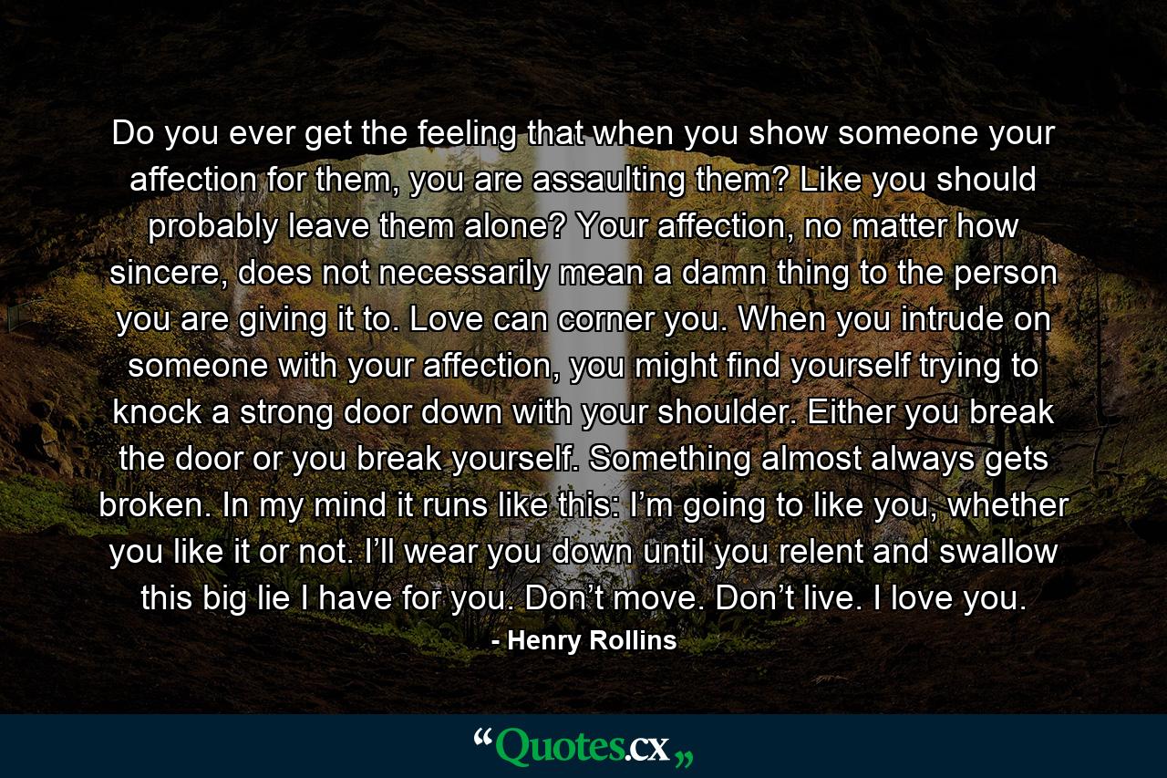 Do you ever get the feeling that when you show someone your affection for them, you are assaulting them? Like you should probably leave them alone? Your affection, no matter how sincere, does not necessarily mean a damn thing to the person you are giving it to. Love can corner you. When you intrude on someone with your affection, you might find yourself trying to knock a strong door down with your shoulder. Either you break the door or you break yourself. Something almost always gets broken. In my mind it runs like this: I’m going to like you, whether you like it or not. I’ll wear you down until you relent and swallow this big lie I have for you. Don’t move. Don’t live. I love you. - Quote by Henry Rollins