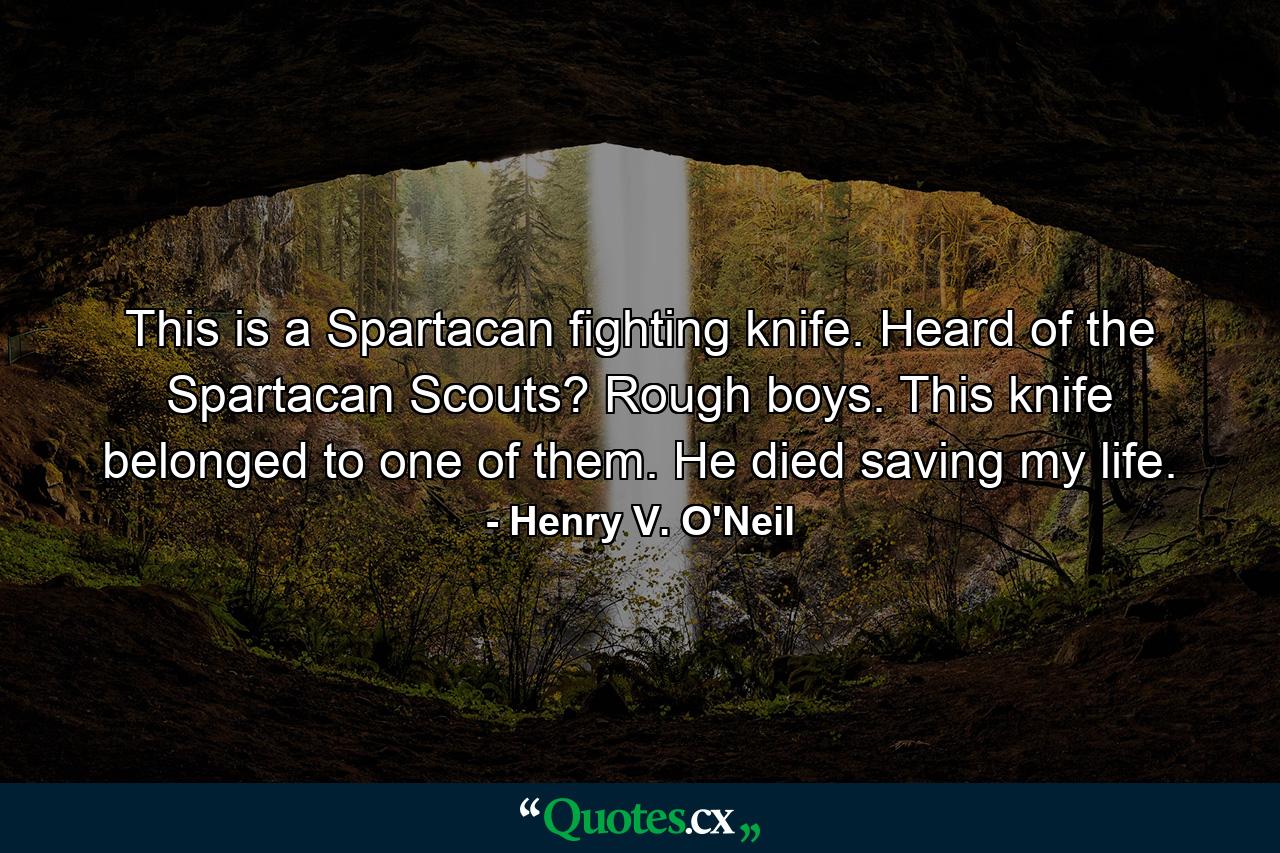 This is a Spartacan fighting knife. Heard of the Spartacan Scouts? Rough boys. This knife belonged to one of them. He died saving my life. - Quote by Henry V. O'Neil