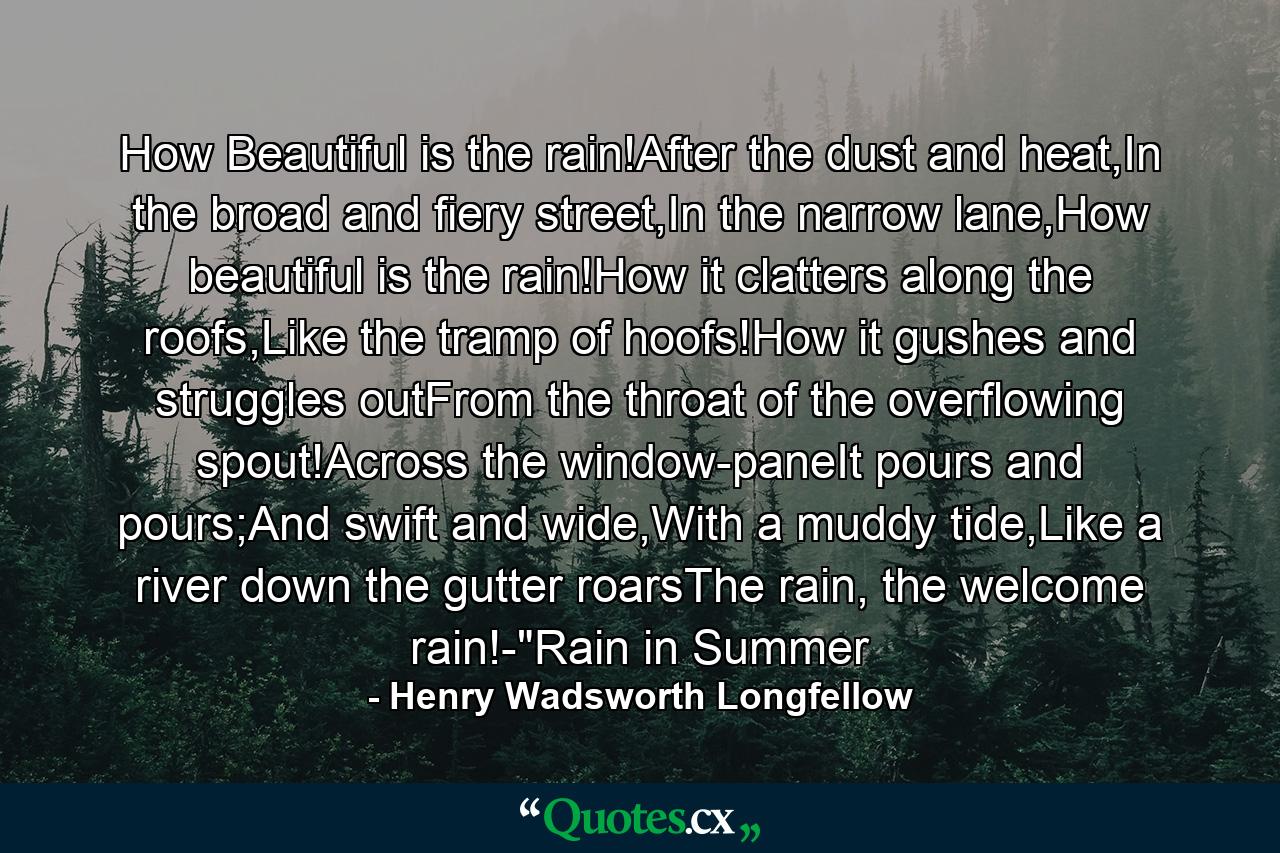 How Beautiful is the rain!After the dust and heat,In the broad and fiery street,In the narrow lane,How beautiful is the rain!How it clatters along the roofs,Like the tramp of hoofs!How it gushes and struggles outFrom the throat of the overflowing spout!Across the window-paneIt pours and pours;And swift and wide,With a muddy tide,Like a river down the gutter roarsThe rain, the welcome rain!-