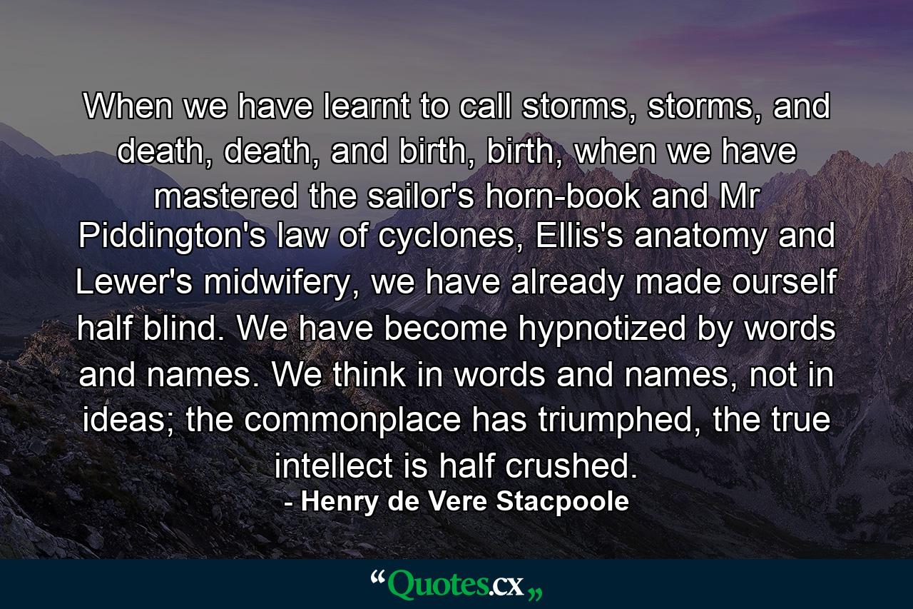 When we have learnt to call storms, storms, and death, death, and birth, birth, when we have mastered the sailor's horn-book and Mr Piddington's law of cyclones, Ellis's anatomy and Lewer's midwifery, we have already made ourself half blind. We have become hypnotized by words and names. We think in words and names, not in ideas; the commonplace has triumphed, the true intellect is half crushed. - Quote by Henry de Vere Stacpoole