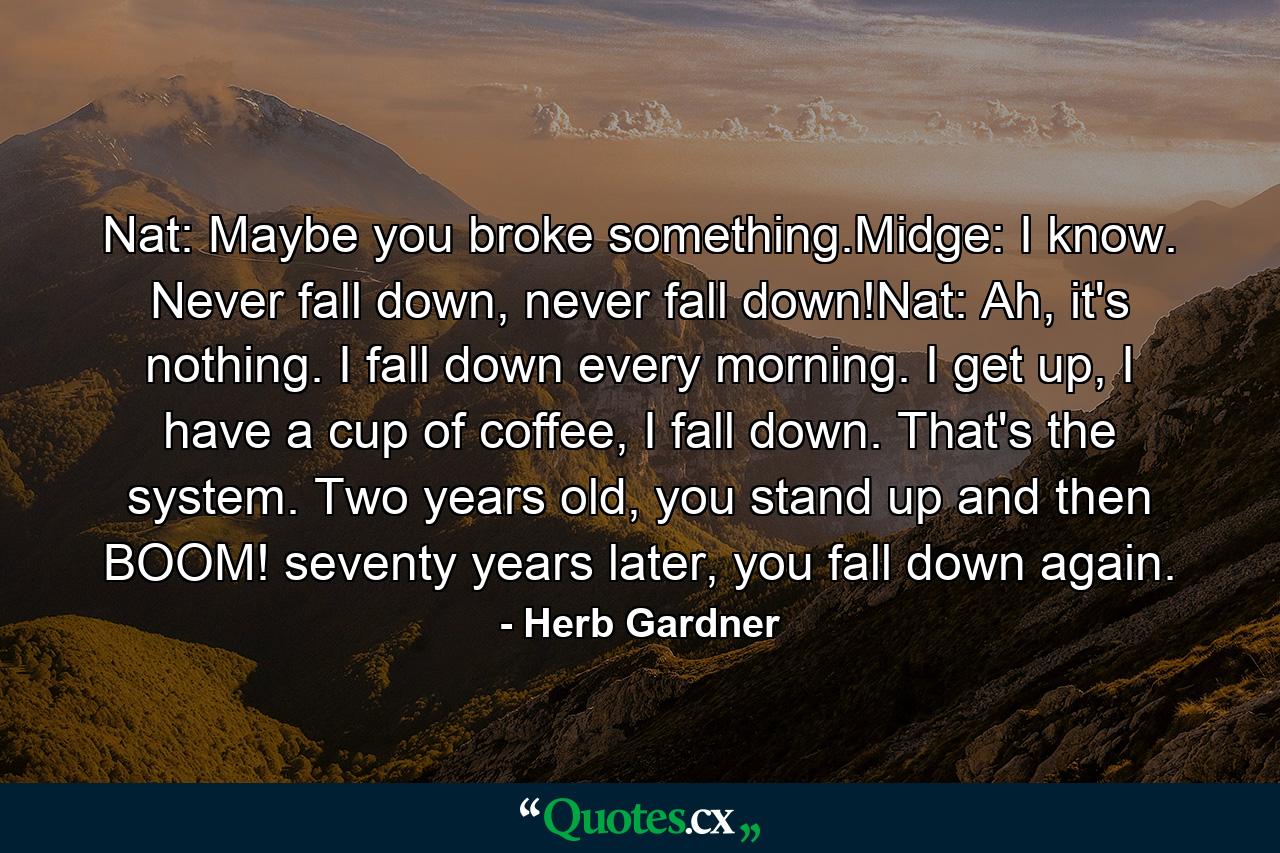 Nat: Maybe you broke something.Midge: I know. Never fall down, never fall down!Nat: Ah, it's nothing. I fall down every morning. I get up, I have a cup of coffee, I fall down. That's the system. Two years old, you stand up and then BOOM! seventy years later, you fall down again. - Quote by Herb Gardner