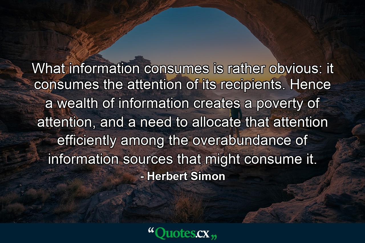 What information consumes is rather obvious: it consumes the attention of its recipients. Hence a wealth of information creates a poverty of attention, and a need to allocate that attention efficiently among the overabundance of information sources that might consume it. - Quote by Herbert Simon