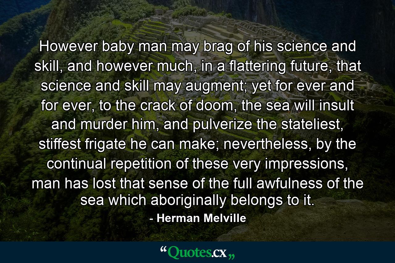 However baby man may brag of his science and skill, and however much, in a flattering future, that science and skill may augment; yet for ever and for ever, to the crack of doom, the sea will insult and murder him, and pulverize the stateliest, stiffest frigate he can make; nevertheless, by the continual repetition of these very impressions, man has lost that sense of the full awfulness of the sea which aboriginally belongs to it. - Quote by Herman Melville