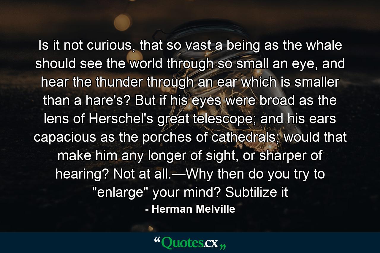 Is it not curious, that so vast a being as the whale should see the world through so small an eye, and hear the thunder through an ear which is smaller than a hare's? But if his eyes were broad as the lens of Herschel's great telescope; and his ears capacious as the porches of cathedrals; would that make him any longer of sight, or sharper of hearing? Not at all.—Why then do you try to 