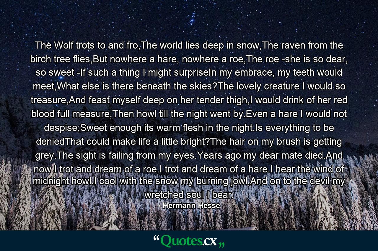 The Wolf trots to and fro,The world lies deep in snow,The raven from the birch tree flies,But nowhere a hare, nowhere a roe,The roe -she is so dear, so sweet -If such a thing I might surpriseIn my embrace, my teeth would meet,What else is there beneath the skies?The lovely creature I would so treasure,And feast myself deep on her tender thigh,I would drink of her red blood full measure,Then howl till the night went by.Even a hare I would not despise;Sweet enough its warm flesh in the night.Is everything to be deniedThat could make life a little bright?The hair on my brush is getting grey.The sight is failing from my eyes.Years ago my dear mate died.And now I trot and dream of a roe.I trot and dream of a hare.I hear the wind of midnight howl.I cool with the snow my burning jowl,And on to the devil my wretched soul I bear. - Quote by Hermann Hesse