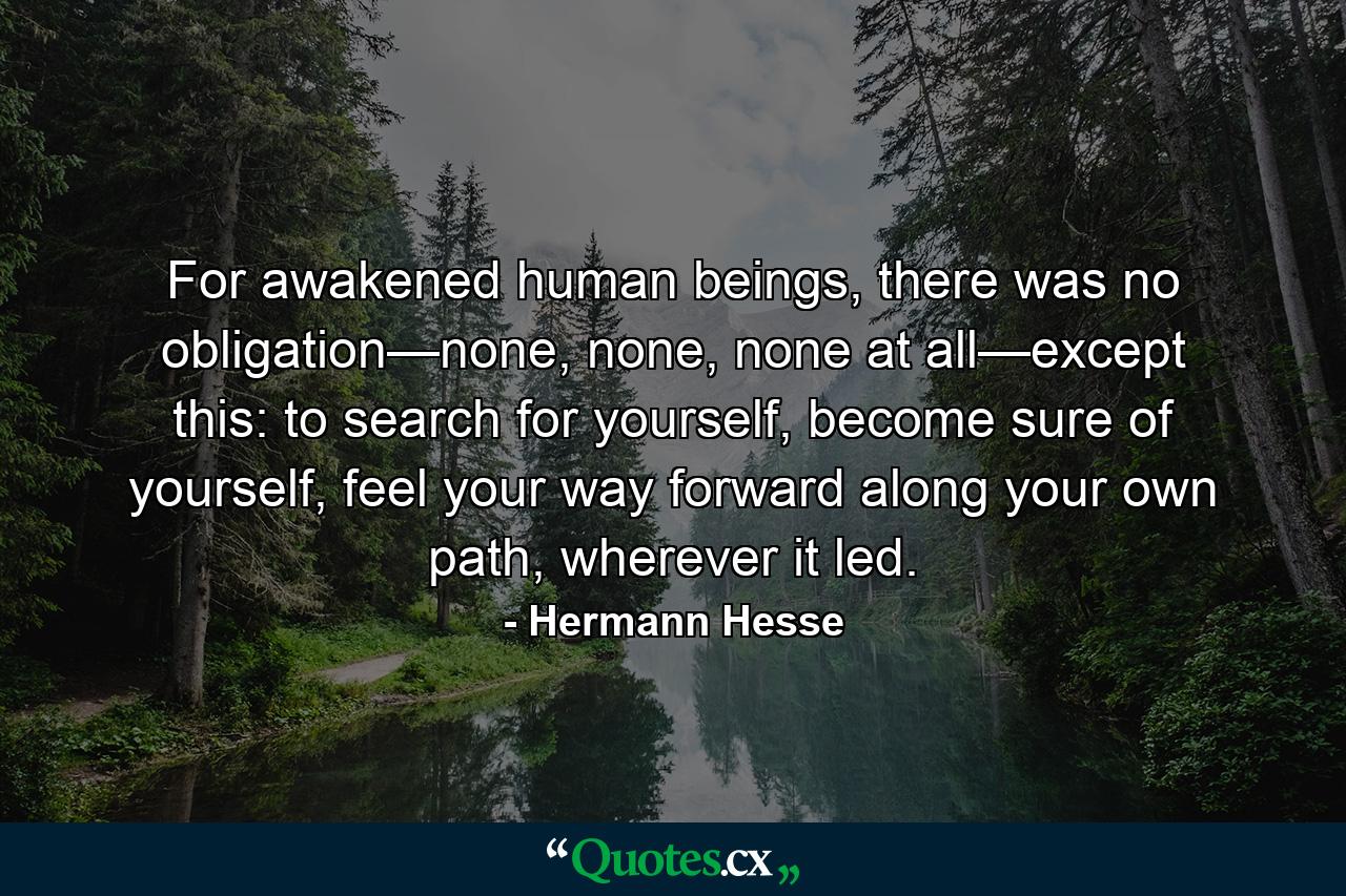 For awakened human beings, there was no obligation—none, none, none at all—except this: to search for yourself, become sure of yourself, feel your way forward along your own path, wherever it led. - Quote by Hermann Hesse