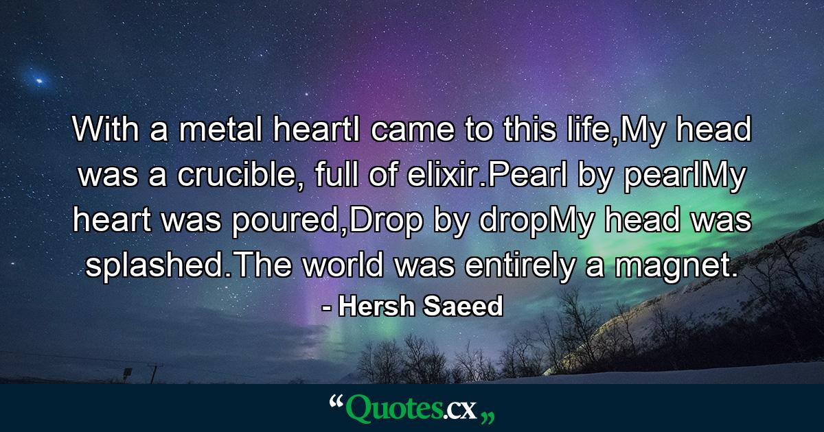 With a metal heartI came to this life,My head was a crucible, full of elixir.Pearl by pearlMy heart was poured,Drop by dropMy head was splashed.The world was entirely a magnet. - Quote by Hersh Saeed