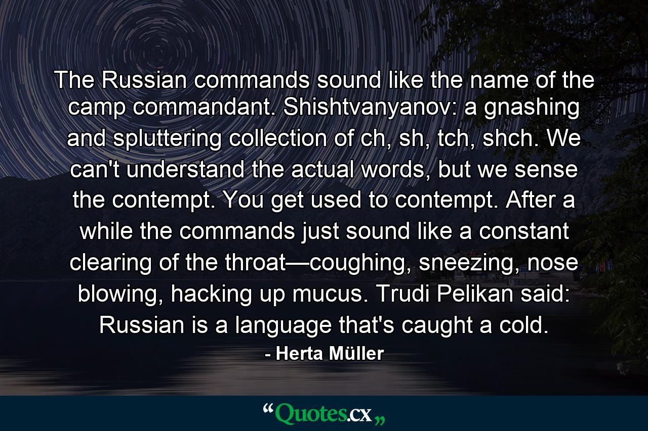 The Russian commands sound like the name of the camp commandant. Shishtvanyanov: a gnashing and spluttering collection of ch, sh, tch, shch. We can't understand the actual words, but we sense the contempt. You get used to contempt. After a while the commands just sound like a constant clearing of the throat—coughing, sneezing, nose blowing, hacking up mucus. Trudi Pelikan said: Russian is a language that's caught a cold. - Quote by Herta Müller