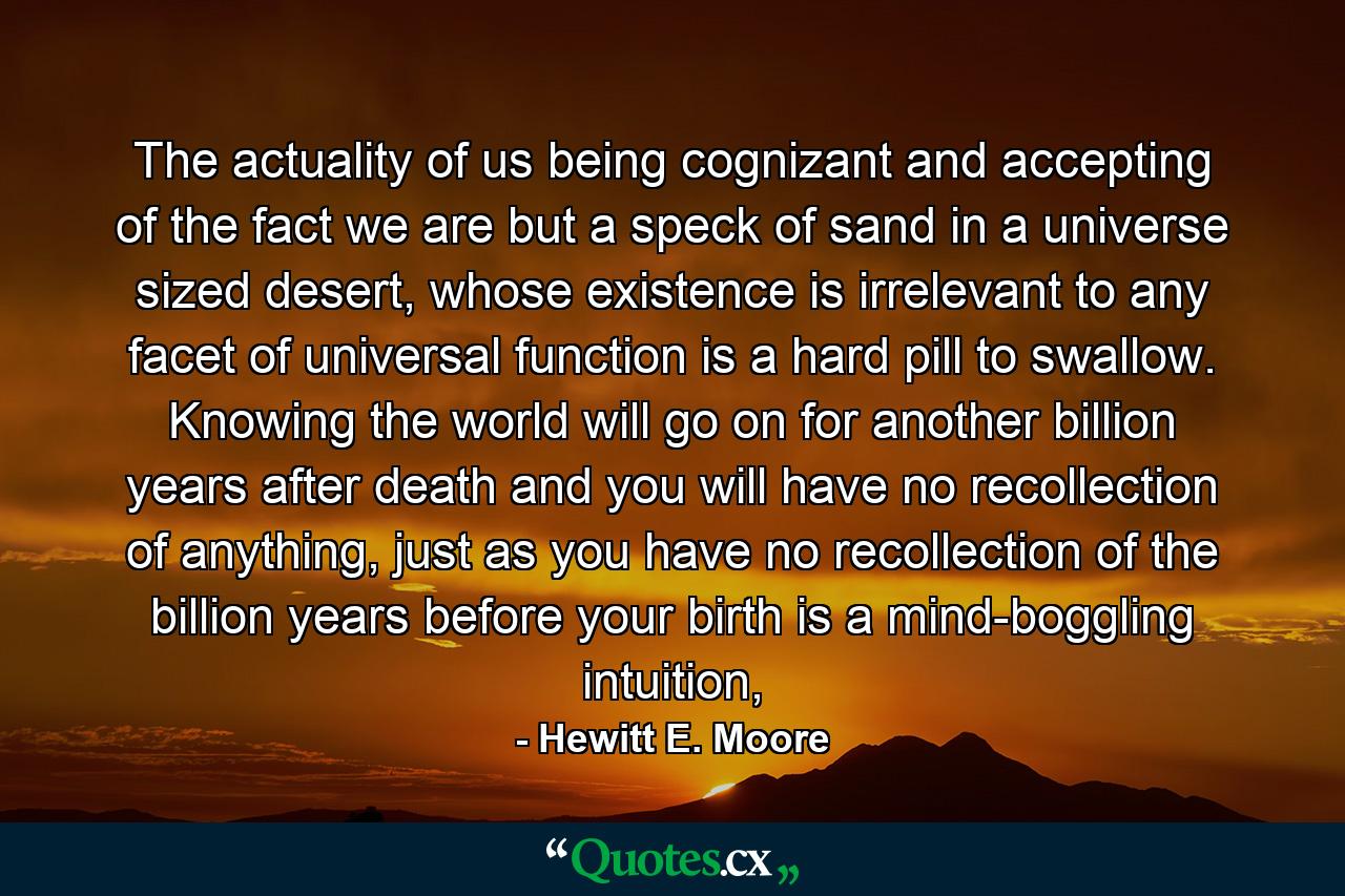 The actuality of us being cognizant and accepting of the fact we are but a speck of sand in a universe sized desert, whose existence is irrelevant to any facet of universal function is a hard pill to swallow. Knowing the world will go on for another billion years after death and you will have no recollection of anything, just as you have no recollection of the billion years before your birth is a mind-boggling intuition, - Quote by Hewitt E. Moore