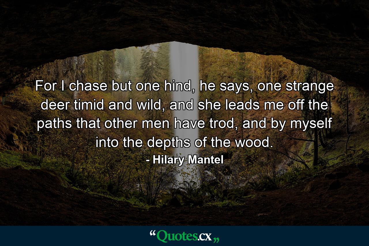 For I chase but one hind, he says, one strange deer timid and wild, and she leads me off the paths that other men have trod, and by myself into the depths of the wood. - Quote by Hilary Mantel