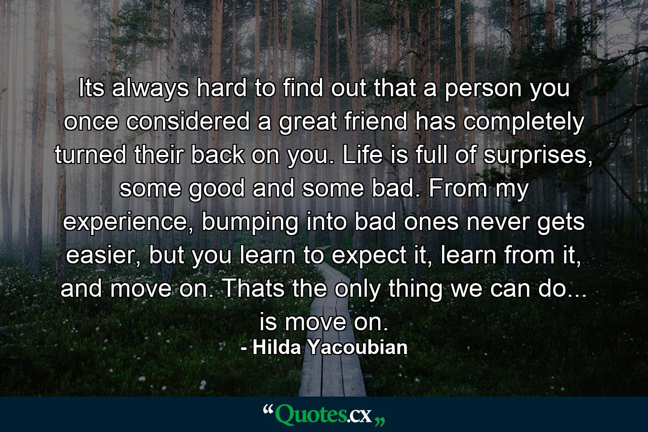 Its always hard to find out that a person you once considered a great friend has completely turned their back on you. Life is full of surprises, some good and some bad. From my experience, bumping into bad ones never gets easier, but you learn to expect it, learn from it, and move on. Thats the only thing we can do... is move on. - Quote by Hilda Yacoubian