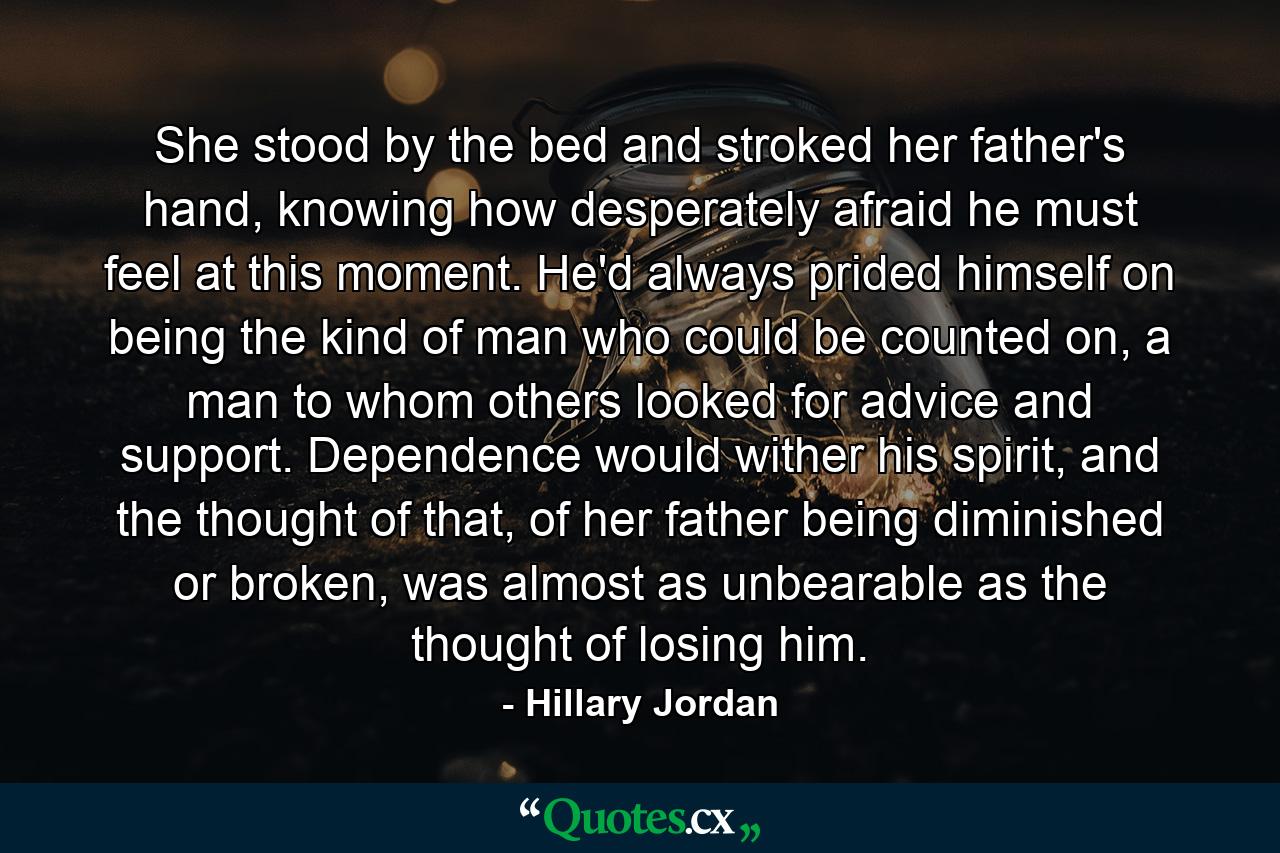 She stood by the bed and stroked her father's hand, knowing how desperately afraid he must feel at this moment. He'd always prided himself on being the kind of man who could be counted on, a man to whom others looked for advice and support. Dependence would wither his spirit, and the thought of that, of her father being diminished or broken, was almost as unbearable as the thought of losing him. - Quote by Hillary Jordan