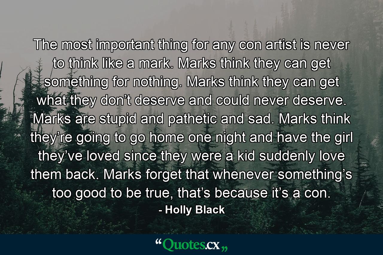 The most important thing for any con artist is never to think like a mark. Marks think they can get something for nothing. Marks think they can get what they don’t deserve and could never deserve. Marks are stupid and pathetic and sad. Marks think they’re going to go home one night and have the girl they’ve loved since they were a kid suddenly love them back. Marks forget that whenever something’s too good to be true, that’s because it’s a con. - Quote by Holly Black