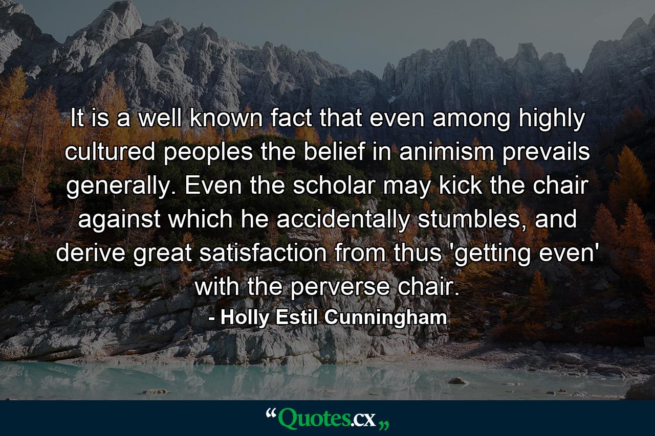 It is a well known fact that even among highly cultured peoples the belief in animism prevails generally. Even the scholar may kick the chair against which he accidentally stumbles, and derive great satisfaction from thus 'getting even' with the perverse chair. - Quote by Holly Estil Cunningham