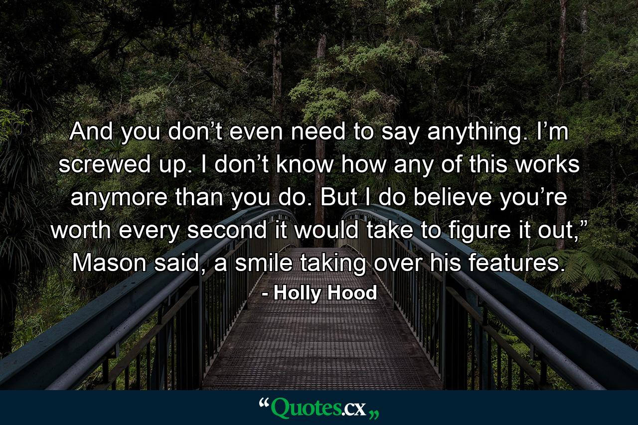 And you don’t even need to say anything. I’m screwed up. I don’t know how any of this works anymore than you do. But I do believe you’re worth every second it would take to figure it out,” Mason said, a smile taking over his features. - Quote by Holly Hood