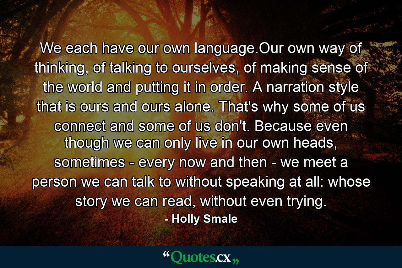 We each have our own language.Our own way of thinking, of talking to ourselves, of making sense of the world and putting it in order. A narration style that is ours and ours alone. That's why some of us connect and some of us don't. Because even though we can only live in our own heads, sometimes - every now and then - we meet a person we can talk to without speaking at all: whose story we can read, without even trying. - Quote by Holly Smale