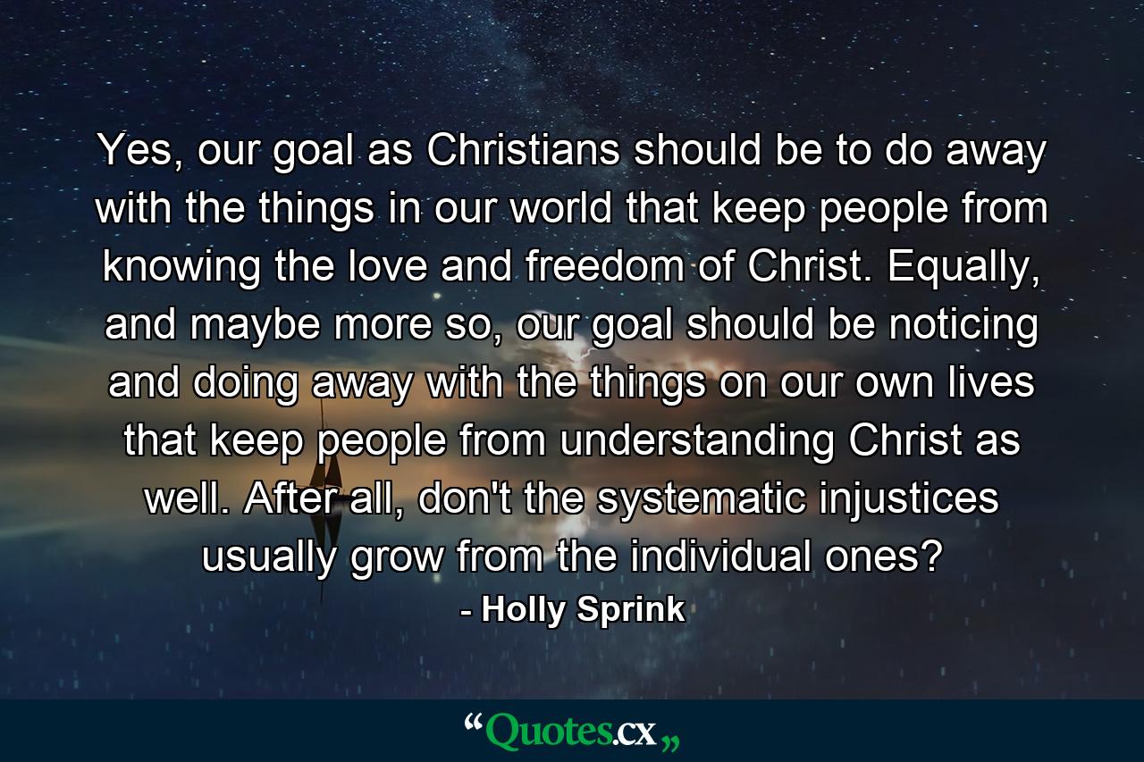 Yes, our goal as Christians should be to do away with the things in our world that keep people from knowing the love and freedom of Christ. Equally, and maybe more so, our goal should be noticing and doing away with the things on our own lives that keep people from understanding Christ as well. After all, don't the systematic injustices usually grow from the individual ones? - Quote by Holly Sprink