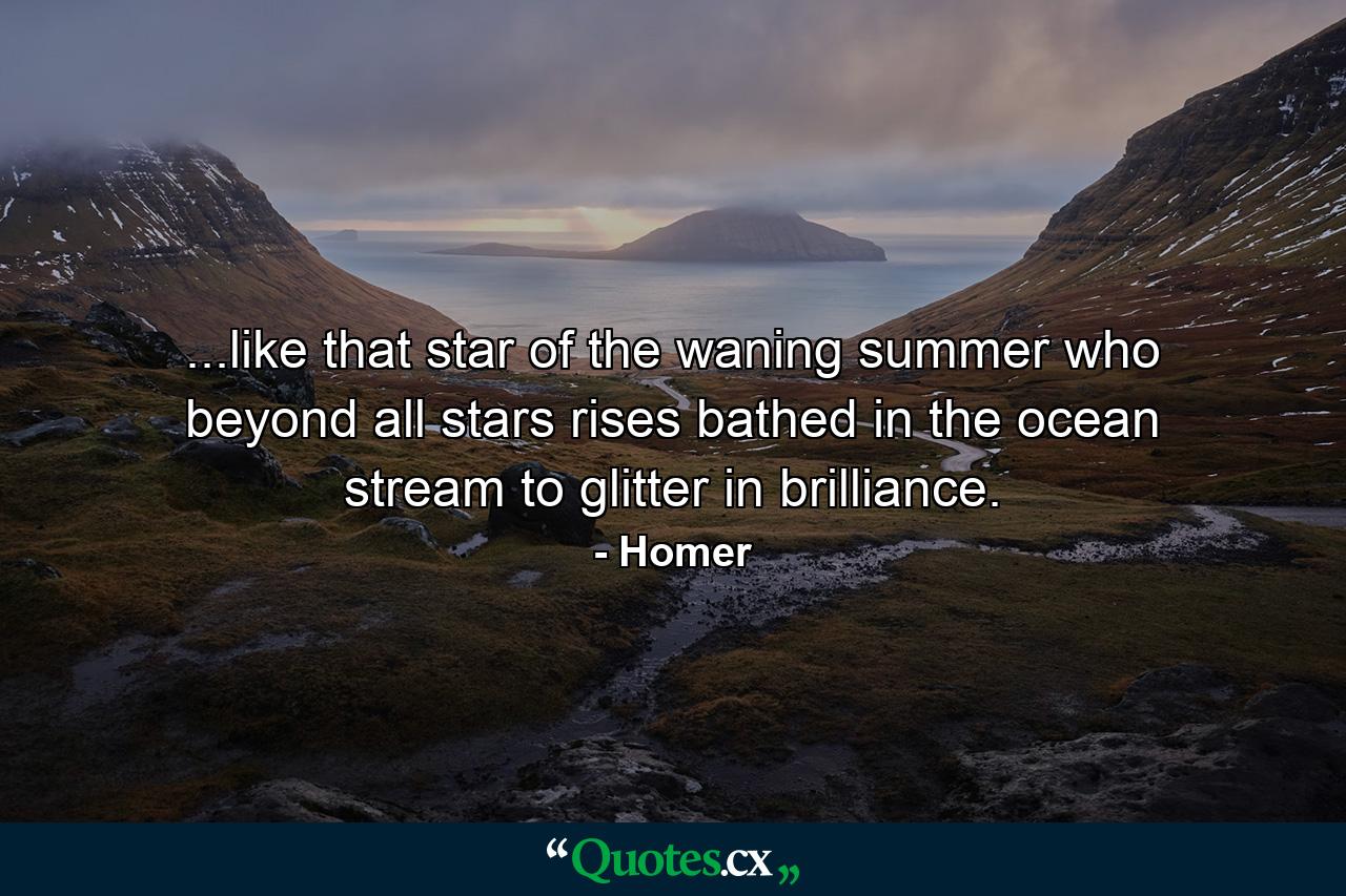 ...like that star of the waning summer who beyond all stars rises bathed in the ocean stream to glitter in brilliance. - Quote by Homer