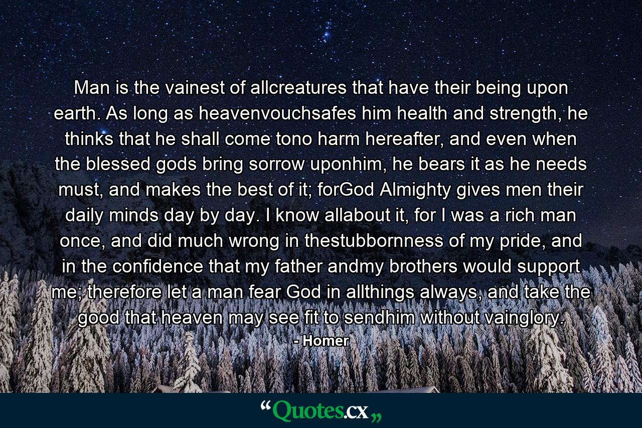 Man is the vainest of allcreatures that have their being upon earth. As long as heavenvouchsafes him health and strength, he thinks that he shall come tono harm hereafter, and even when the blessed gods bring sorrow uponhim, he bears it as he needs must, and makes the best of it; forGod Almighty gives men their daily minds day by day. I know allabout it, for I was a rich man once, and did much wrong in thestubbornness of my pride, and in the confidence that my father andmy brothers would support me; therefore let a man fear God in allthings always, and take the good that heaven may see fit to sendhim without vainglory. - Quote by Homer