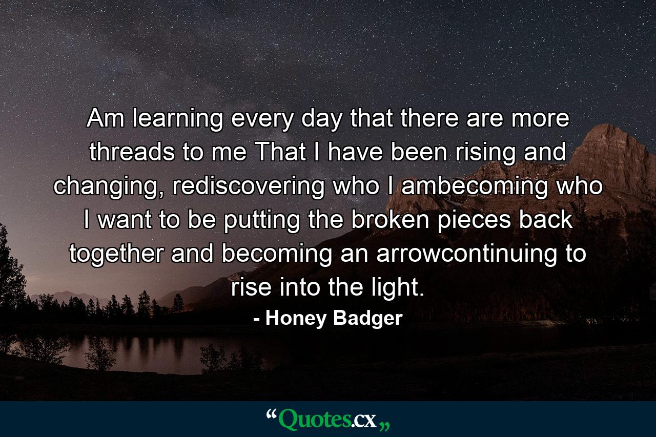 Am learning every day that there are more threads to me That I have been rising and changing, rediscovering who I ambecoming who I want to be putting the broken pieces back together and becoming an arrowcontinuing to rise into the light. - Quote by Honey Badger