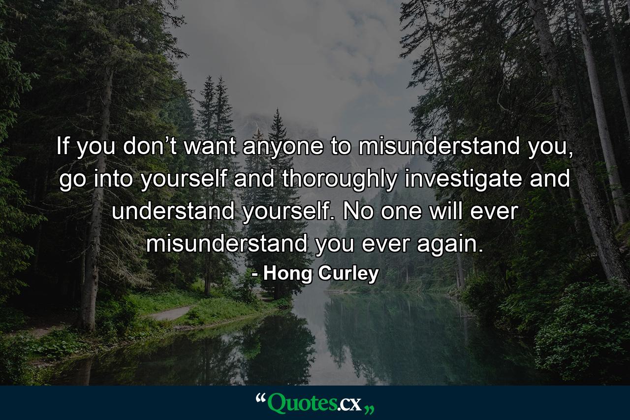 If you don’t want anyone to misunderstand you, go into yourself and thoroughly investigate and understand yourself. No one will ever misunderstand you ever again. - Quote by Hong Curley