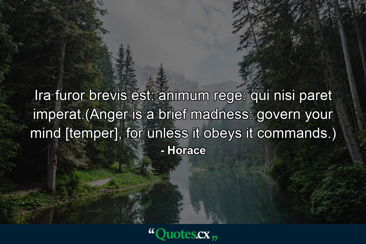 Ira furor brevis est: animum rege: qui nisi paret imperat.(Anger is a brief madness: govern your mind [temper], for unless it obeys it commands.) - Quote by Horace