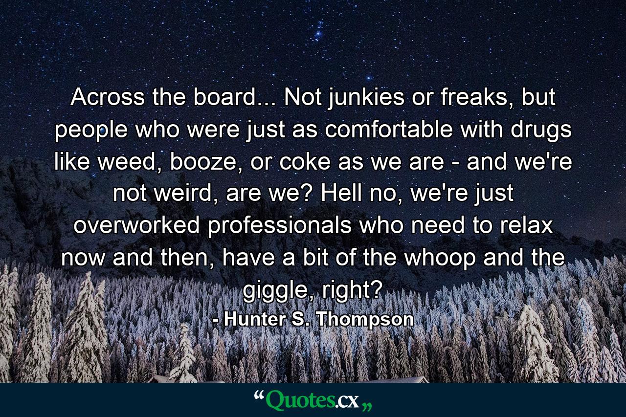 Across the board... Not junkies or freaks, but people who were just as comfortable with drugs like weed, booze, or coke as we are - and we're not weird, are we? Hell no, we're just overworked professionals who need to relax now and then, have a bit of the whoop and the giggle, right? - Quote by Hunter S. Thompson