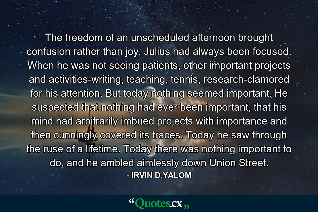 The freedom of an unscheduled afternoon brought confusion rather than joy. Julius had always been focused. When he was not seeing patients, other important projects and activities-writing, teaching, tennis, research-clamored for his attention. But today nothing seemed important. He suspected that nothing had ever been important, that his mind had arbitrarily imbued projects with importance and then cunningly covered its traces. Today he saw through the ruse of a lifetime. Today there was nothing important to do, and he ambled aimlessly down Union Street. - Quote by IRVIN D.YALOM