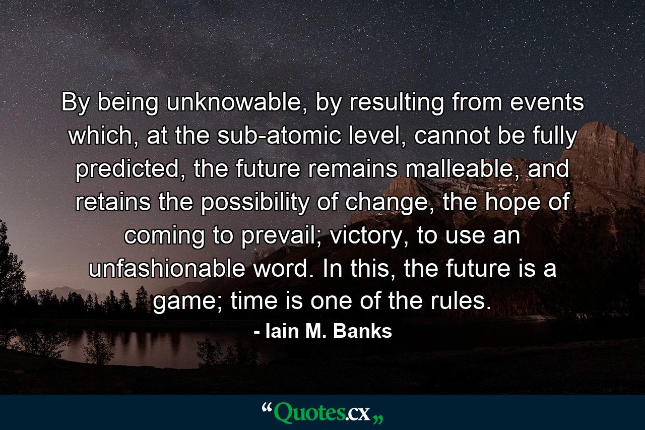 By being unknowable, by resulting from events which, at the sub-atomic level, cannot be fully predicted, the future remains malleable, and retains the possibility of change, the hope of coming to prevail; victory, to use an unfashionable word. In this, the future is a game; time is one of the rules. - Quote by Iain M. Banks