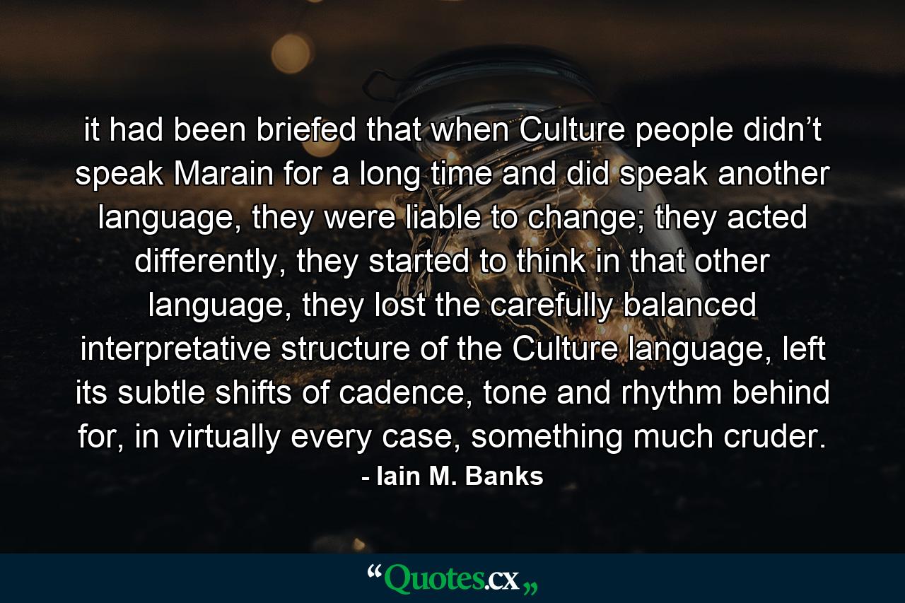 it had been briefed that when Culture people didn’t speak Marain for a long time and did speak another language, they were liable to change; they acted differently, they started to think in that other language, they lost the carefully balanced interpretative structure of the Culture language, left its subtle shifts of cadence, tone and rhythm behind for, in virtually every case, something much cruder. - Quote by Iain M. Banks