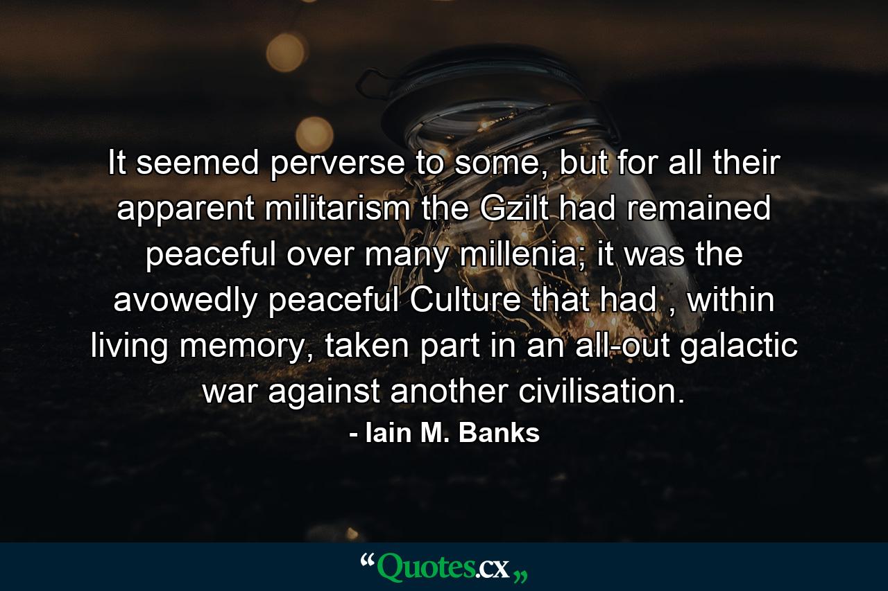 It seemed perverse to some, but for all their apparent militarism the Gzilt had remained peaceful over many millenia; it was the avowedly peaceful Culture that had , within living memory, taken part in an all-out galactic war against another civilisation. - Quote by Iain M. Banks