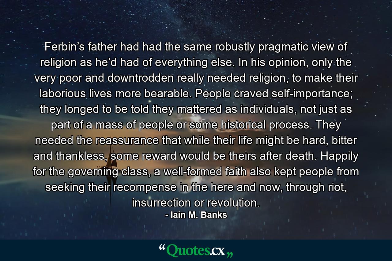 Ferbin’s father had had the same robustly pragmatic view of religion as he’d had of everything else. In his opinion, only the very poor and downtrodden really needed religion, to make their laborious lives more bearable. People craved self-importance; they longed to be told they mattered as individuals, not just as part of a mass of people or some historical process. They needed the reassurance that while their life might be hard, bitter and thankless, some reward would be theirs after death. Happily for the governing class, a well-formed faith also kept people from seeking their recompense in the here and now, through riot, insurrection or revolution. - Quote by Iain M. Banks