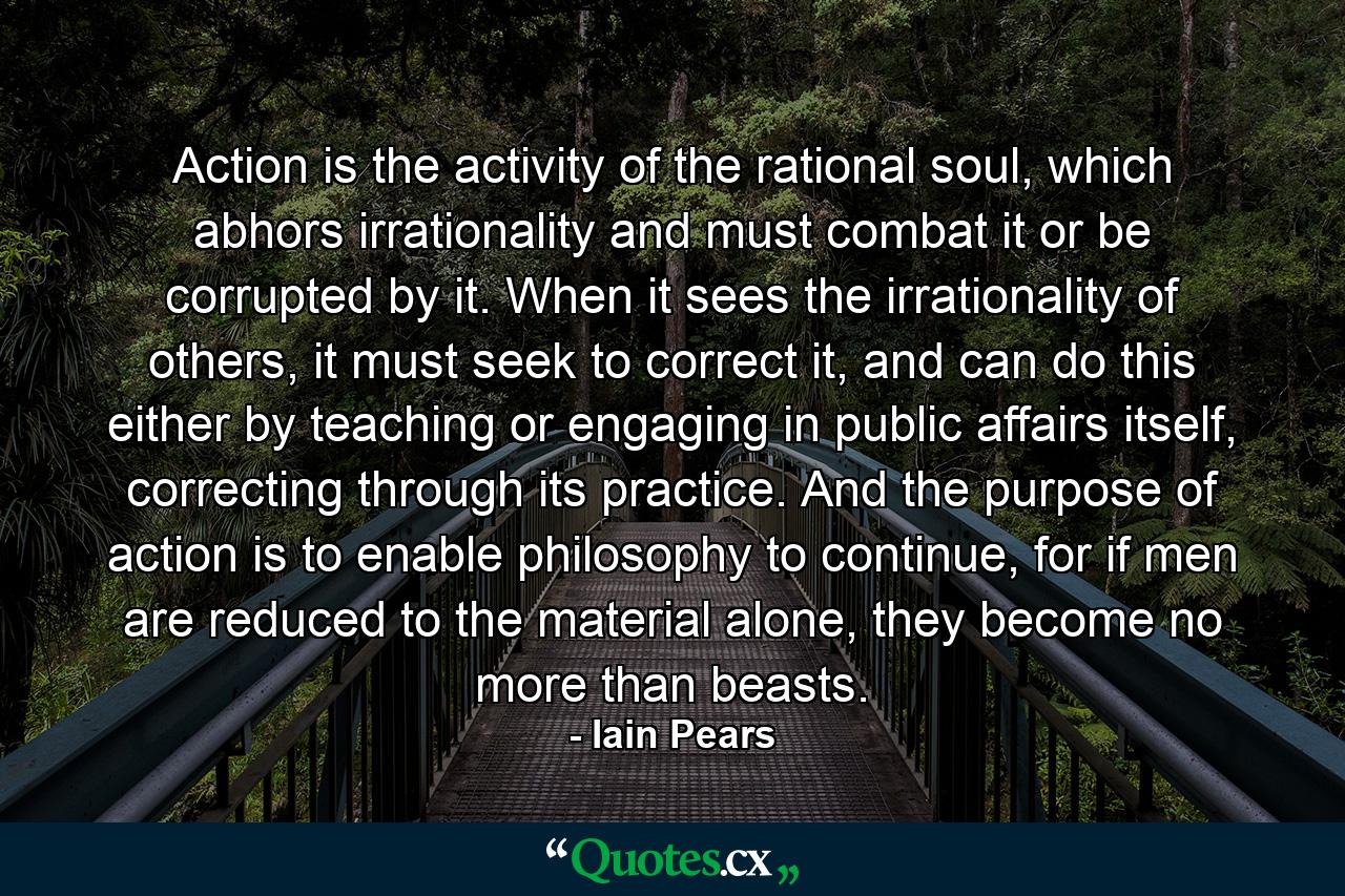 Action is the activity of the rational soul, which abhors irrationality and must combat it or be corrupted by it. When it sees the irrationality of others, it must seek to correct it, and can do this either by teaching or engaging in public affairs itself, correcting through its practice. And the purpose of action is to enable philosophy to continue, for if men are reduced to the material alone, they become no more than beasts. - Quote by Iain Pears