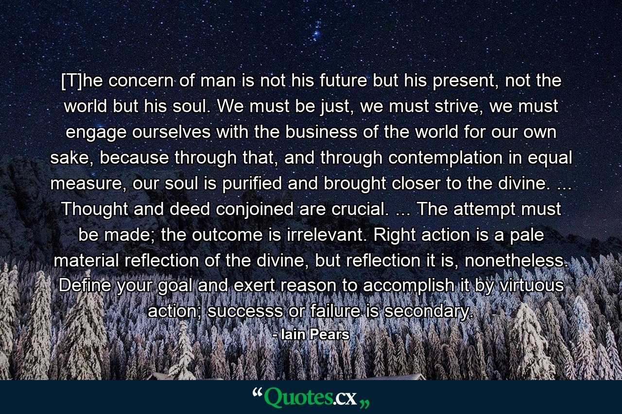 [T]he concern of man is not his future but his present, not the world but his soul. We must be just, we must strive, we must engage ourselves with the business of the world for our own sake, because through that, and through contemplation in equal measure, our soul is purified and brought closer to the divine. ... Thought and deed conjoined are crucial. ... The attempt must be made; the outcome is irrelevant. Right action is a pale material reflection of the divine, but reflection it is, nonetheless. Define your goal and exert reason to accomplish it by virtuous action; successs or failure is secondary. - Quote by Iain Pears